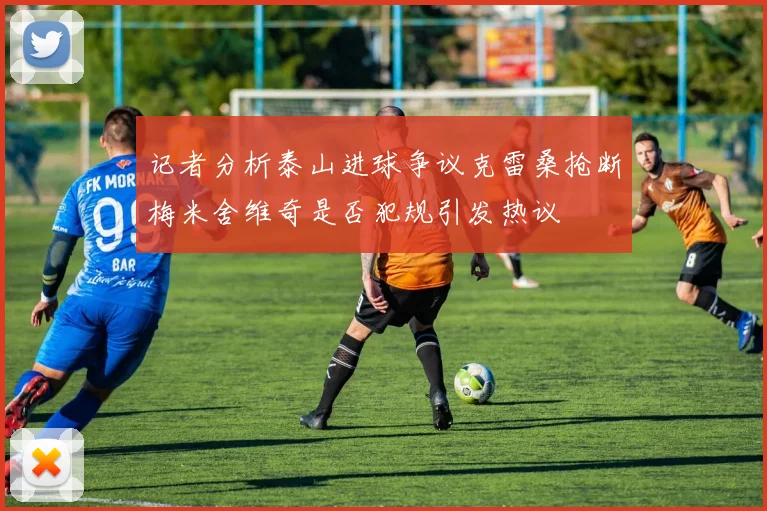 记者分析泰山进球争议克雷桑抢断梅米舍维奇是否犯规引发热议