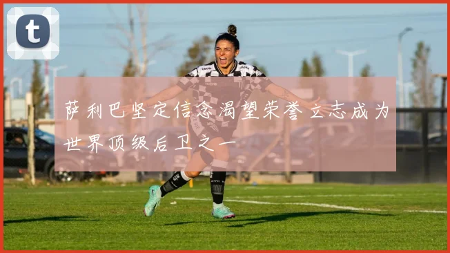 萨利巴坚定信念渴望荣誉立志成为世界顶级后卫之一