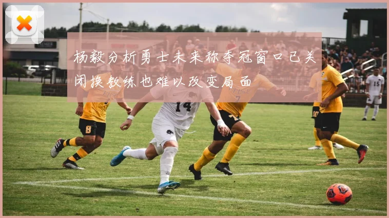 杨毅分析勇士未来称夺冠窗口已关闭换教练也难以改变局面