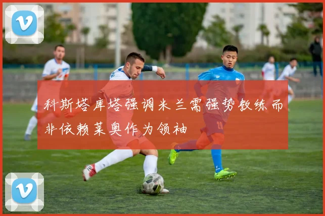 科斯塔库塔强调米兰需强势教练而非依赖莱奥作为领袖