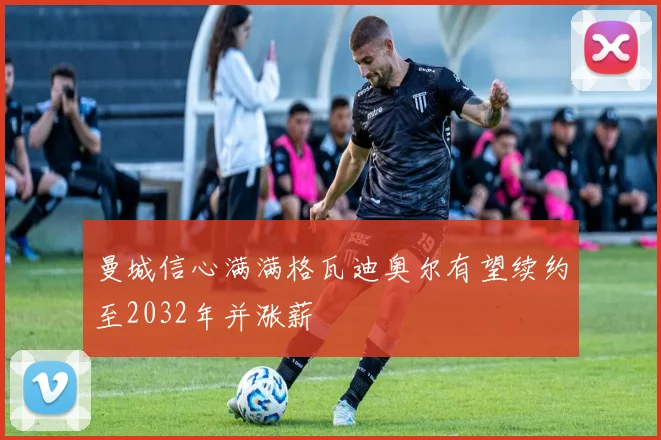 曼城信心满满格瓦迪奥尔有望续约至2032年并涨薪