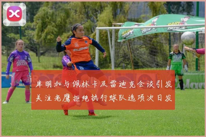 库明加与佩林卡及雷迪克会谈引发关注老鹰拒绝执行球队选项次日发生