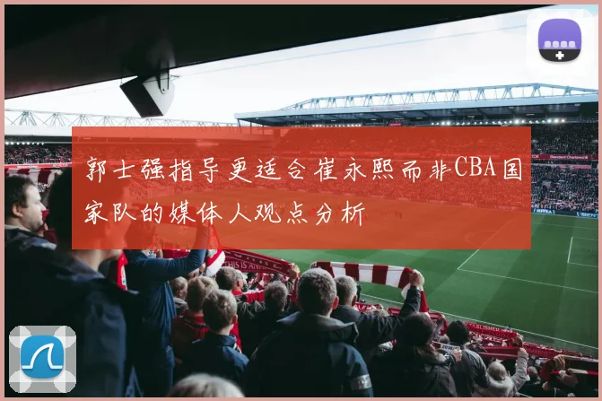 郭士强指导更适合崔永熙而非CBA国家队的媒体人观点分析