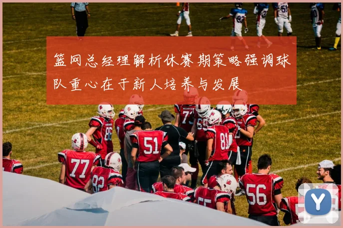 篮网总经理解析休赛期策略强调球队重心在于新人培养与发展
