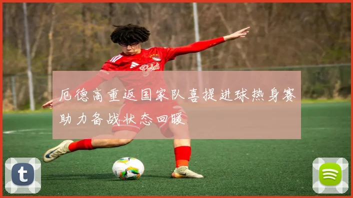 厄德高重返国家队喜提进球热身赛助力备战状态回暖