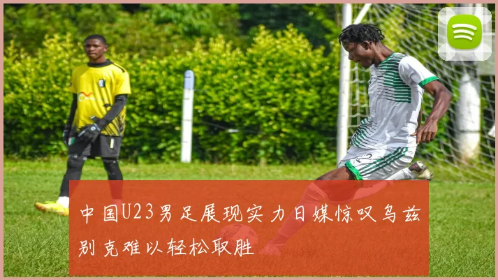 中国U23男足展现实力日媒惊叹乌兹别克难以轻松取胜