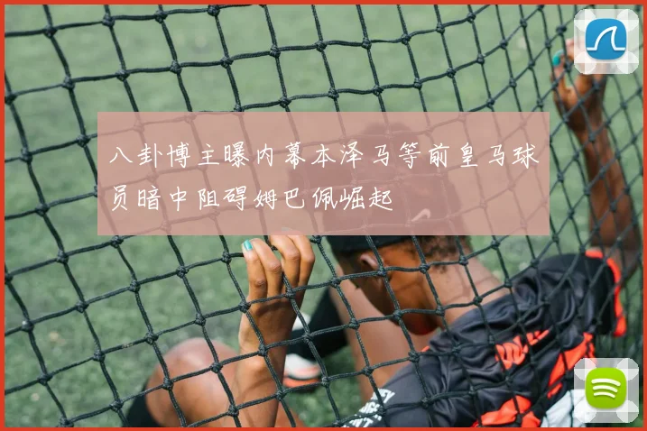 八卦博主曝内幕本泽马等前皇马球员暗中阻碍姆巴佩崛起