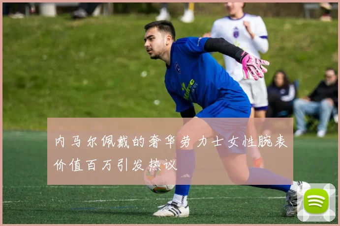 内马尔佩戴的奢华劳力士女性腕表价值百万引发热议