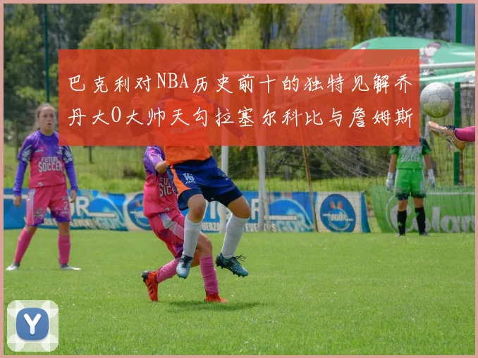 巴克利对NBA历史前十的独特见解乔丹大O大帅天勾拉塞尔科比与詹姆斯排名分析