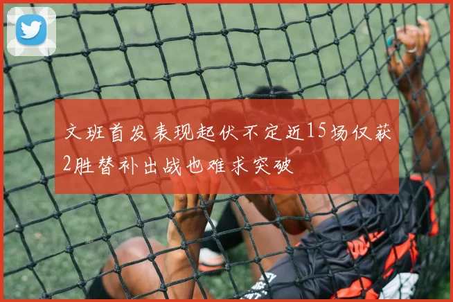 文班首发表现起伏不定近15场仅获2胜替补出战也难求突破