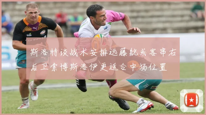 斯洛特谈战术安排远藤航或客串右后卫索博斯洛伊更适合中场位置