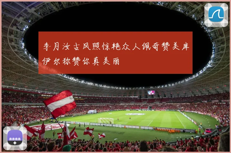 李月汝古风照惊艳众人佩奇赞美库伊尔称赞你真美丽
