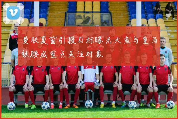 曼联夏窗引援目标曝光大鱼与皇马铁腰成重点关注对象